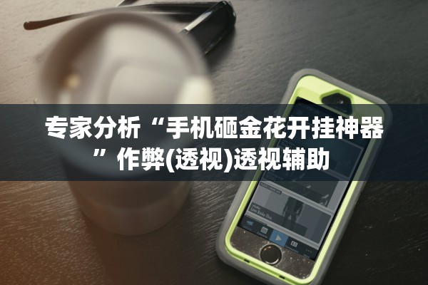 专家分析“手机砸金花开挂神器”作弊(透视)透视辅助 