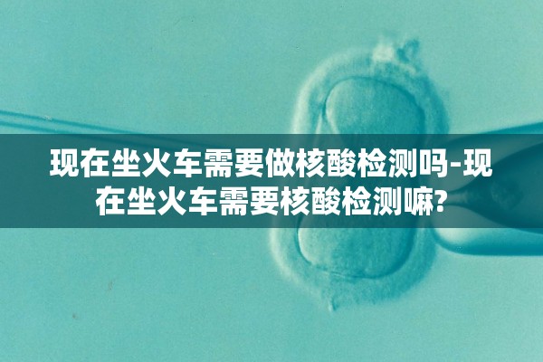 现在坐火车需要做核酸检测吗-现在坐火车需要核酸检测嘛?