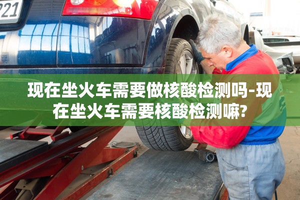 现在坐火车需要做核酸检测吗-现在坐火车需要核酸检测嘛?