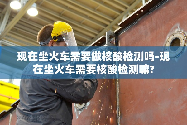 现在坐火车需要做核酸检测吗-现在坐火车需要核酸检测嘛?