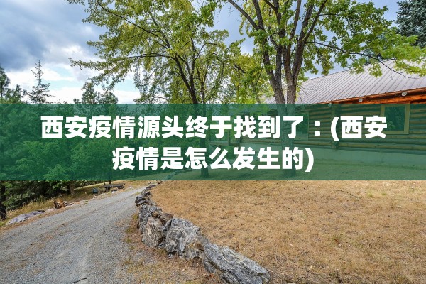 西安疫情源头终于找到了︰(西安疫情是怎么发生的)