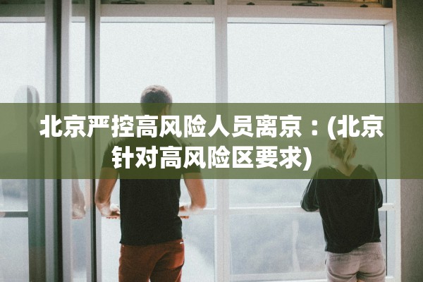 北京严控高风险人员离京︰(北京针对高风险区要求)
