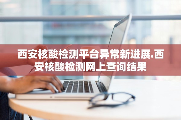 西安核酸检测平台异常新进展.西安核酸检测网上查询结果 西安核酸检测平台异常新进展.西安核酸检测网上查询结果