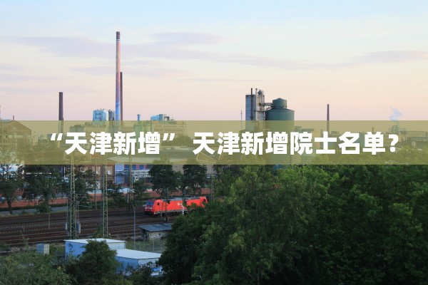 “天津新增	” 天津新增院士名单？