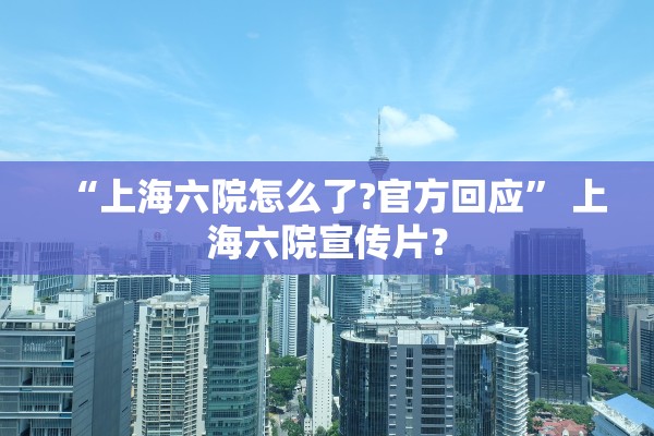 “上海六院怎么了?官方回应” 上海六院宣传片？