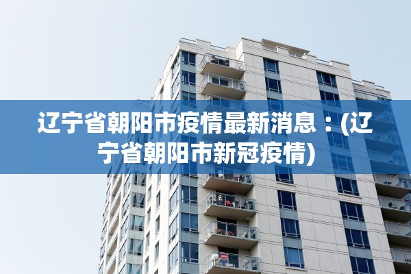 辽宁省朝阳市疫情最新消息︰(辽宁省朝阳市新冠疫情) 辽宁省朝阳市疫情最新消息︰(辽宁省朝阳市新冠疫情)