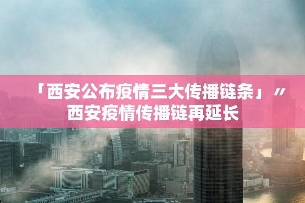 「西安公布疫情三大传播链条」〃西安疫情传播链再延长