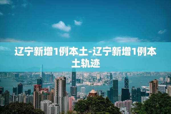 辽宁新增1例本土-辽宁新增1例本土轨迹