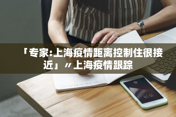 「专家:上海疫情距离控制住很接近」〃上海疫情跟踪 「专家:上海疫情距离控制住很接近」〃上海疫情跟踪