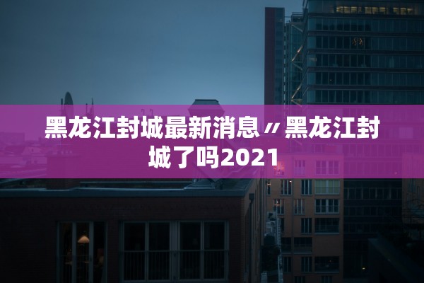 黑龙江封城最新消息〃黑龙江封城了吗2021