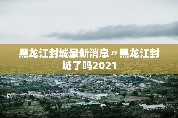 黑龙江封城最新消息〃黑龙江封城了吗2021