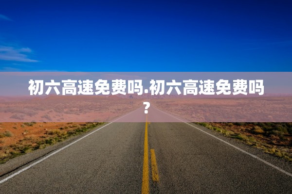初六高速免费吗.初六高速免费吗?