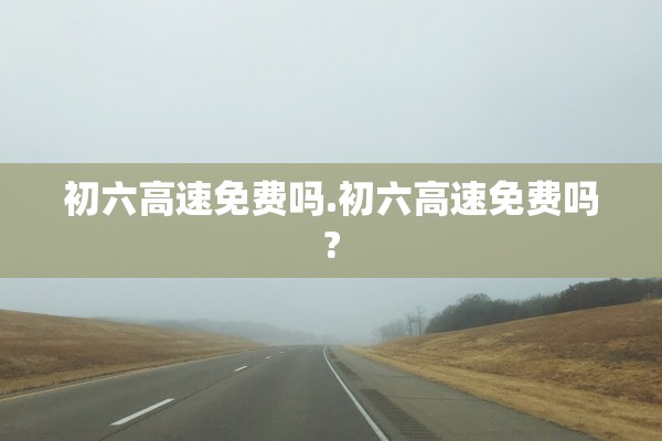 初六高速免费吗.初六高速免费吗?