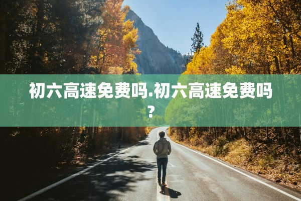 初六高速免费吗.初六高速免费吗?