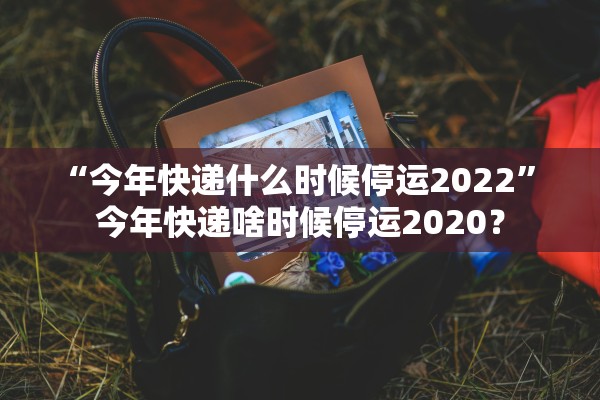 “今年快递什么时候停运2022” 今年快递啥时候停运2020？
