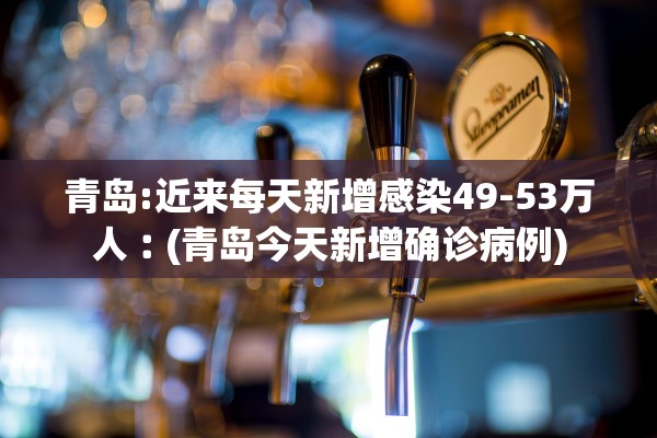 青岛:近来每天新增感染49-53万人︰(青岛今天新增确诊病例)
