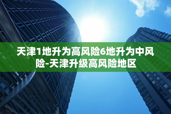 天津1地升为高风险6地升为中风险-天津升级高风险地区