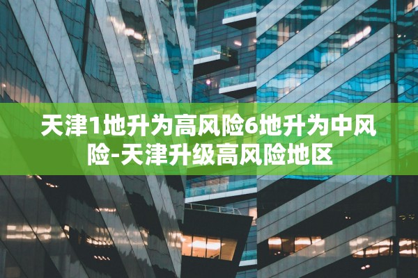 天津1地升为高风险6地升为中风险-天津升级高风险地区