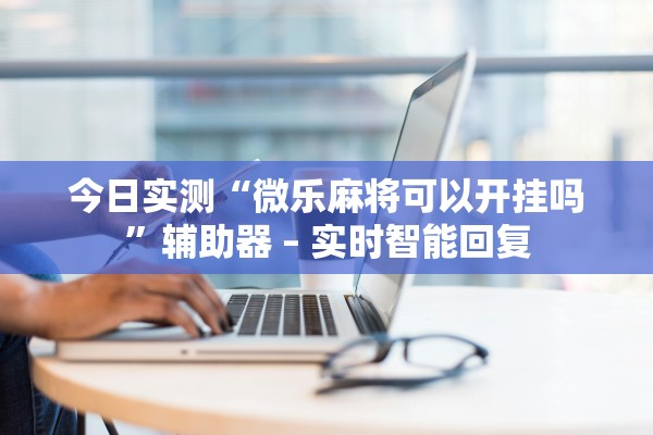 今日实测“微乐麻将可以开挂吗”辅助器 – 实时智能回复