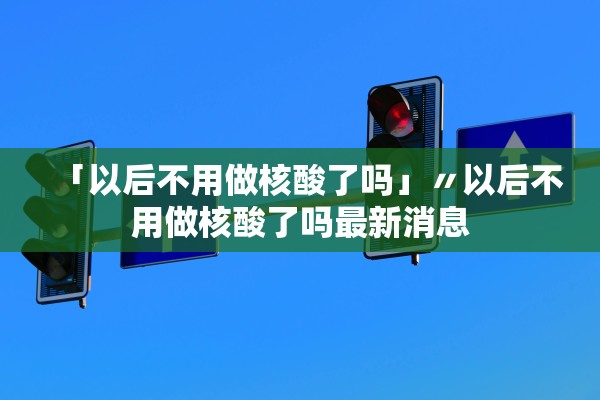 「以后不用做核酸了吗」〃以后不用做核酸了吗最新消息