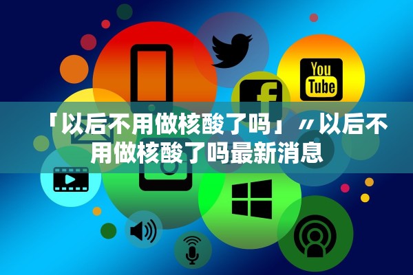 「以后不用做核酸了吗」〃以后不用做核酸了吗最新消息