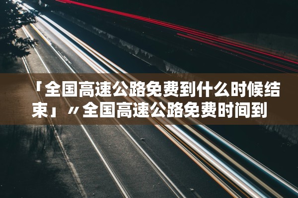 「全国高速公路免费到什么时候结束」〃全国高速公路免费时间到什么时候 「全国高速公路免费到什么时候结束」〃全国高速公路免费时间到什么时候