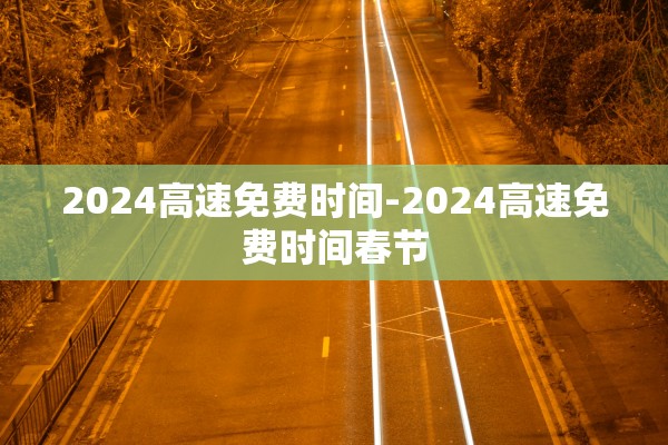 2024高速免费时间-2024高速免费时间春节