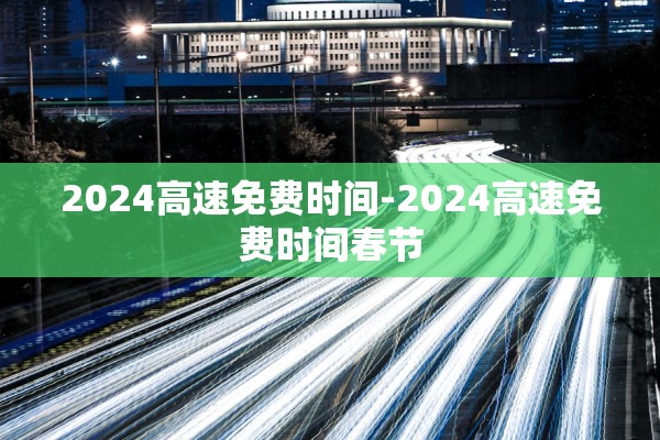 2024高速免费时间-2024高速免费时间春节