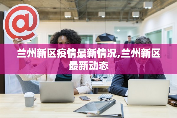 兰州新区疫情最新情况,兰州新区最新动态