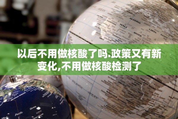以后不用做核酸了吗.政策又有新变化,不用做核酸检测了