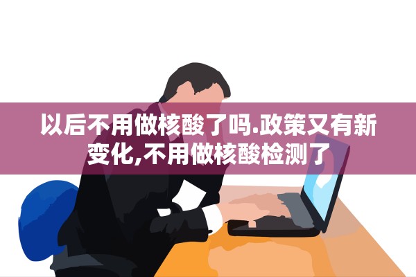 以后不用做核酸了吗.政策又有新变化,不用做核酸检测了