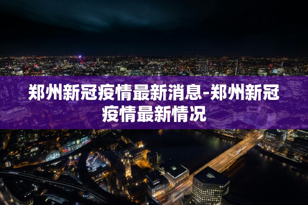 郑州新冠疫情最新消息-郑州新冠疫情最新情况