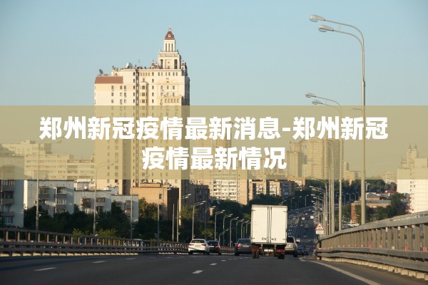 郑州新冠疫情最新消息-郑州新冠疫情最新情况