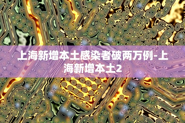 上海新增本土感染者破两万例-上海新增本土2 上海新增本土感染者破两万例-上海新增本土2