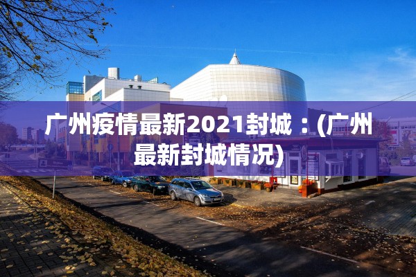 广州疫情最新2021封城︰(广州最新封城情况) 广州疫情最新2021封城︰(广州最新封城情况)
