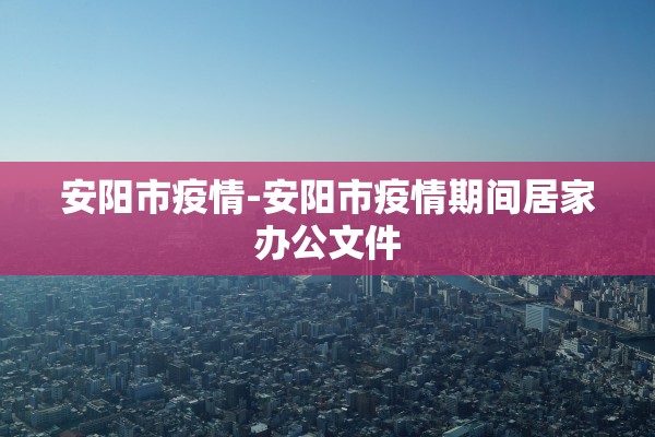 安阳市疫情-安阳市疫情期间居家办公文件
