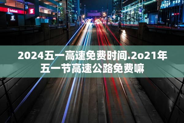 2024五一高速免费时间.2o21年五一节高速公路免费嘛 2024五一高速免费时间.2o21年五一节高速公路免费嘛