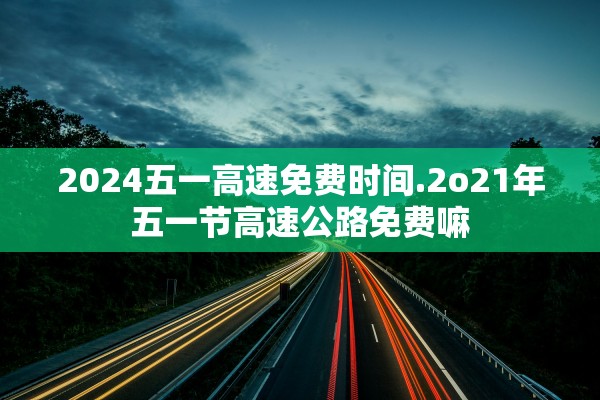 2024五一高速免费时间.2o21年五一节高速公路免费嘛 2024五一高速免费时间.2o21年五一节高速公路免费嘛