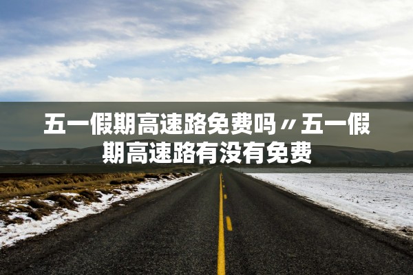 五一假期高速路免费吗〃五一假期高速路有没有免费
