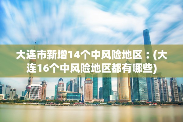 大连市新增14个中风险地区︰(大连16个中风险地区都有哪些)