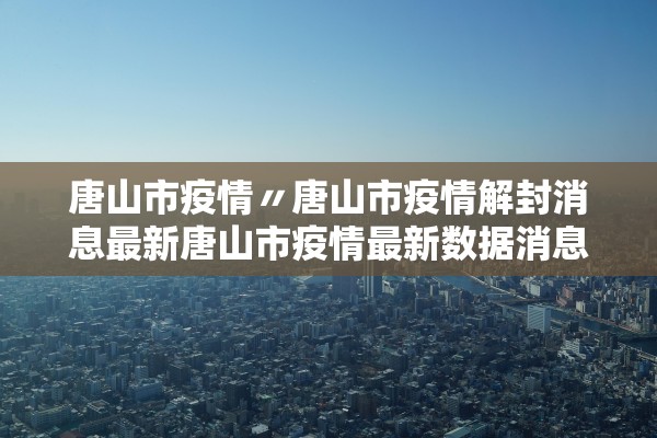 唐山市疫情〃唐山市疫情解封消息最新唐山市疫情最新数据消息
