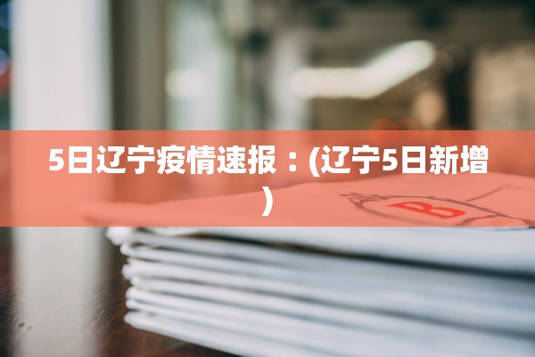 5日辽宁疫情速报︰(辽宁5日新增)