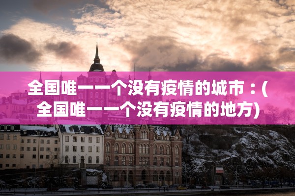 全国唯一一个没有疫情的城市︰(全国唯一一个没有疫情的地方)