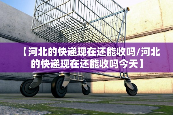 【河北的快递现在还能收吗/河北的快递现在还能收吗今天】 【河北的快递现在还能收吗/河北的快递现在还能收吗今天】