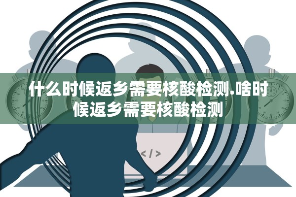 什么时候返乡需要核酸检测.啥时候返乡需要核酸检测 什么时候返乡需要核酸检测.啥时候返乡需要核酸检测
