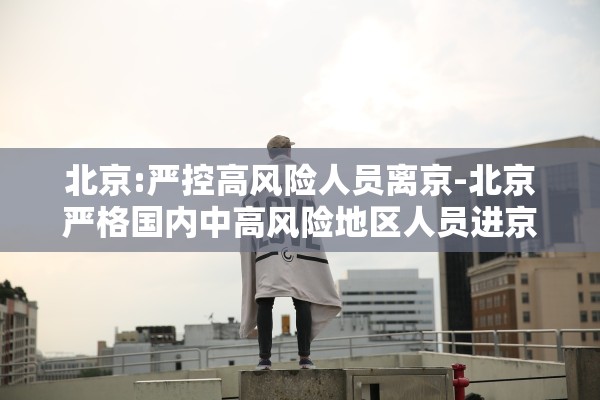 北京:严控高风险人员离京-北京严格国内中高风险地区人员进京管控