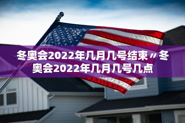 冬奥会2022年几月几号结束〃冬奥会2022年几月几号几点