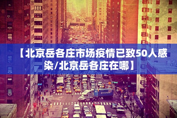 【北京岳各庄市场疫情已致50人感染/北京岳各庄在哪】
