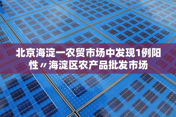 北京海淀一农贸市场中发现1例阳性〃海淀区农产品批发市场 北京海淀一农贸市场中发现1例阳性〃海淀区农产品批发市场