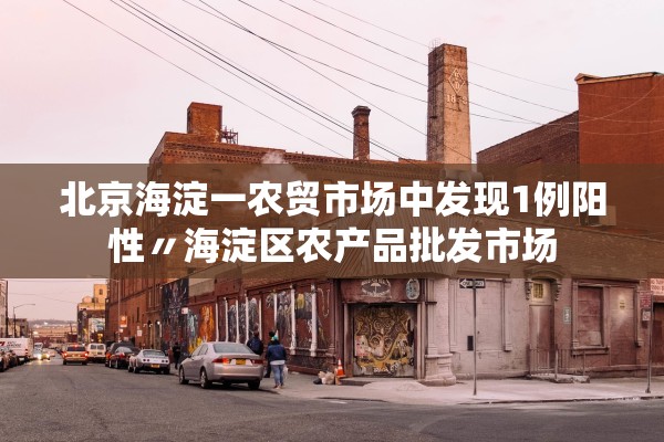 北京海淀一农贸市场中发现1例阳性〃海淀区农产品批发市场 北京海淀一农贸市场中发现1例阳性〃海淀区农产品批发市场
